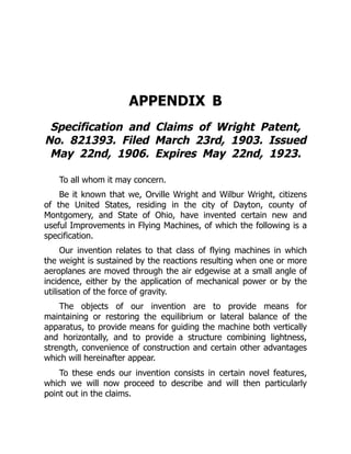 APPENDIX B
Specification and Claims of Wright Patent,
No. 821393. Filed March 23rd, 1903. Issued
May 22nd, 1906. Expires May 22nd, 1923.
To all whom it may concern.
Be it known that we, Orville Wright and Wilbur Wright, citizens
of the United States, residing in the city of Dayton, county of
Montgomery, and State of Ohio, have invented certain new and
useful Improvements in Flying Machines, of which the following is a
specification.
Our invention relates to that class of flying machines in which
the weight is sustained by the reactions resulting when one or more
aeroplanes are moved through the air edgewise at a small angle of
incidence, either by the application of mechanical power or by the
utilisation of the force of gravity.
The objects of our invention are to provide means for
maintaining or restoring the equilibrium or lateral balance of the
apparatus, to provide means for guiding the machine both vertically
and horizontally, and to provide a structure combining lightness,
strength, convenience of construction and certain other advantages
which will hereinafter appear.
To these ends our invention consists in certain novel features,
which we will now proceed to describe and will then particularly
point out in the claims.
 