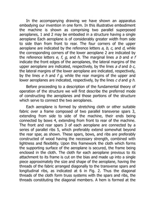 In the accompanying drawing we have shown an apparatus
embodying our invention in one form. In this illustrative embodiment
the machine is shown as comprising two parallel superposed
aeroplanes, 1 and 2 may be embodied in a structure having a single
aeroplane Each aeroplane is of considerably greater width from side
to side than from front to rear. The four corners of the upper
aeroplane are indicated by the reference letters a, b, c, and d, while
the corresponding corners of the lower aeroplane 2 are indicated by
the reference letters e, f, g, and h. The marginal lines a b and e f
indicate the front edges of the aeroplanes, the lateral margins of the
upper aeroplane are indicated, respectively, by the lines a d and b c,
the lateral margins of the lower aeroplane are indicated, respectively,
by the lines e h and f g, while the rear margins of the upper and
lower aeroplanes are indicated, respectively, by the lines c d and g h.
Before proceeding to a description of the fundamental theory of
operation of the structure we will first describe the preferred mode
of constructing the aeroplanes and those portions of the structure
which serve to connect the two aeroplanes.
Each aeroplane is formed by stretching cloth or other suitable
fabric over a frame composed of two parallel transverse spars 3,
extending from side to side of the machine, their ends being
connected by bows 4, extending from front to rear of the machine.
The front and rear spars 3 of each aeroplane are connected by a
series of parallel ribs 5, which preferably extend somewhat beyond
the rear spar, as shown. These spars, bows, and ribs are preferably
constructed of wood having the necessary strength, combined with
lightness and flexibility. Upon this framework the cloth which forms
the supporting surface of the aeroplane is secured, the frame being
enclosed in the cloth. The cloth for each aeroplane previous to its
attachment to its frame is cut on the bias and made up into a single
piece approximately the size and shape of the aeroplane, having the
threads of the fabric arranged diagonally to the transverse spars and
longitudinal ribs, as indicated at 6 in Fig. 2. Thus the diagonal
threads of the cloth form truss systems with the spars and ribs, the
threads constituting the diagonal members. A hem is formed at the
 