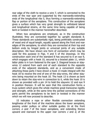 rear edge of the cloth to receive a wire 7, which is connected to the
ends of the rear spar and supported by the rearwardly-extending
ends of the longitudinal ribs 5, thus forming a rearwardly-extending
flap or portion of the aeroplane. This construction of the aeroplane
gives a surface which has very great strength to withstand lateral
and longitudinal strains, at the same time being capable of being
bent or twisted in the manner hereinafter described.
When two aeroplanes are employed, as in the construction
illustrated, they are connected together by upright standards 8.
These standards are substantially rigid, being preferably constructed
of wood and of equal length, equally spaced along the front and rear
edges of the aeroplane, to which they are connected at their top and
bottom ends by hinged joints or universal joints of any suitable
description. We have shown one form of connection which may be
used for this purpose in Figs. 4 and 5 of the drawings. In this
construction each end of the standard 8 has secured to it an eye 9,
which engages with a hook 10, secured to a bracket plate 11, which
latter plate is in turn fastened to the spar 3. Diagonal braces or stay-
wires 12 extend from each end of each standard to the opposite
ends of the adjacent standards, and as a convenient mode of
attaching these parts I have shown a hook 13 made integral with the
hook 10 to receive the end of one of the stay-wires, the other stay-
wire being mounted on the hook 10. The hook 13 is shown as bent
down to retain the stay-wire in connection to it, while the hook 10 is
shown as provided with a pin 14 to hold the staywire 12 and eye 9
in position thereon. It will be seen that this construction forms a
truss system which gives the whole machine great transverse rigidity
and strength, while at the same time the jointed connections of the
parts permit the aeroplanes to be bent or twisted in the manner
which we will now proceed to describe.
15 indicates a rope or other flexible connection extending
lengthwise of the front of the machine above the lower aeroplane,
passing under pulleys or other suitable guides 16 at the front
corners e and f of the lower aeroplane, and extending thence
upward and rearward to the upper rear corners c and d, of the
 