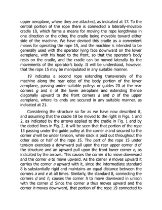 upper aeroplane, where they are attached, as indicated at 17. To the
central portion of the rope there is connected a laterally-movable
cradle 18, which forms a means for moving the rope lengthwise in
one direction or the other, the cradle being movable toward either
side of the machine. We have devised this cradle as a convenient
means for operating the rope 15, and the machine is intended to be
generally used with the operator lying face downward on the lower
aeroplane, with his head to the front, so that the operator’s body
rests on the cradle, and the cradle can be moved laterally by the
movements of the operator’s body. It will be understood, however,
that the rope 15 may be manipulated in any suitable manner.
19 indicates a second rope extending transversely of the
machine along the rear edge of the body portion of the lower
aeroplane, passing under suitable pulleys or guides 20 at the rear
corners g and h of the lower aeroplane and extending thence
diagonally upward to the front corners a and b of the upper
aeroplane, where its ends are secured in any suitable manner, as
indicated at 21.
Considering the structure so far as we have now described it,
and assuming that the cradle 18 be moved to the right in Figs. 1 and
2, as indicated by the arrows applied to the cradle in Fig. 1 and by
the dotted lines in Fig. 2, it will be seen that that portion of the rope
15 passing under the guide pulley at the corner e and secured to the
corner d will be under tension, while slack is paid out throughout the
other side or half of the rope 15. The part of the rope 15 under
tension exercises a downward pull upon the rear upper corner d of
the structure and an upward pull upon the front lower corner e, as
indicated by the arrows. This causes the corner d to move downward
and the corner e to move upward. As the corner e moves upward it
carries the corner a upward with it, since the intermediate standard
8 is substantially rigid and maintains an equal distance between the
corners a and e at all times. Similarly, the standard 8, connecting the
corners d and h, causes the corner h to move downward in unison
with the corner d. Since the corner a thus moves upward and the
corner h moves downward, that portion of the rope 19 connected to
 