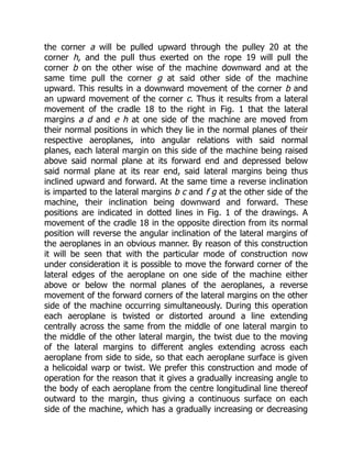 the corner a will be pulled upward through the pulley 20 at the
corner h, and the pull thus exerted on the rope 19 will pull the
corner b on the other wise of the machine downward and at the
same time pull the corner g at said other side of the machine
upward. This results in a downward movement of the corner b and
an upward movement of the corner c. Thus it results from a lateral
movement of the cradle 18 to the right in Fig. 1 that the lateral
margins a d and e h at one side of the machine are moved from
their normal positions in which they lie in the normal planes of their
respective aeroplanes, into angular relations with said normal
planes, each lateral margin on this side of the machine being raised
above said normal plane at its forward end and depressed below
said normal plane at its rear end, said lateral margins being thus
inclined upward and forward. At the same time a reverse inclination
is imparted to the lateral margins b c and f g at the other side of the
machine, their inclination being downward and forward. These
positions are indicated in dotted lines in Fig. 1 of the drawings. A
movement of the cradle 18 in the opposite direction from its normal
position will reverse the angular inclination of the lateral margins of
the aeroplanes in an obvious manner. By reason of this construction
it will be seen that with the particular mode of construction now
under consideration it is possible to move the forward corner of the
lateral edges of the aeroplane on one side of the machine either
above or below the normal planes of the aeroplanes, a reverse
movement of the forward corners of the lateral margins on the other
side of the machine occurring simultaneously. During this operation
each aeroplane is twisted or distorted around a line extending
centrally across the same from the middle of one lateral margin to
the middle of the other lateral margin, the twist due to the moving
of the lateral margins to different angles extending across each
aeroplane from side to side, so that each aeroplane surface is given
a helicoidal warp or twist. We prefer this construction and mode of
operation for the reason that it gives a gradually increasing angle to
the body of each aeroplane from the centre longitudinal line thereof
outward to the margin, thus giving a continuous surface on each
side of the machine, which has a gradually increasing or decreasing
 