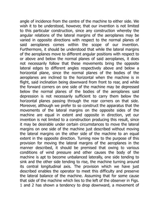 angle of incidence from the centre of the machine to either side. We
wish it to be understood, however, that our invention is not limited
to this particular construction, since any construction whereby the
angular relations of the lateral margins of the aeroplanes may be
varied in opposite directions with respect to the normal planes of
said aeroplanes comes within the scope of our invention.
Furthermore, it should be understood that while the lateral margins
of the aeroplanes move to different angular positions with respect to
or above and below the normal planes of said aeroplanes, it does
not necessarily follow that these movements bring the opposite
lateral edges to different angles respectively above and below a
horizontal plane, since the normal planes of the bodies of the
aeroplanes are inclined to the horizontal when the machine is in
flight, said inclination being downward from front to rear, and while
the forward corners on one side of the machine may be depressed
below the normal planes of the bodies of the aeroplanes said
depression is not necessarily sufficient to carry them below the
horizontal planes passing through the rear corners on that side.
Moreover, although we prefer to so construct the apparatus that the
movements of the lateral margins on the opposite sides of the
machine are equal in extent and opposite in direction, yet our
invention is not limited to a construction producing this result, since
it may be desirable under certain circumstances to move the lateral
margins on one side of the machine just described without moving
the lateral margins on the other side of the machine to an equal
extent in the opposite direction. Turning now to the purpose of this
provision for moving the lateral margins of the aeroplanes in the
manner described, it should be premised that owing to various
conditions of wind pressure and other causes the body of the
machine is apt to become unbalanced laterally, one side tending to
sink and the other side tending to rise, the machine turning around
its central longitudinal axis. The provision which we have just
described enables the operator to meet this difficulty and preserve
the lateral balance of the machine. Assuming that for some cause
that side of the machine which lies to the left of the observer in Figs.
1 and 2 has shown a tendency to drop downward, a movement of
 