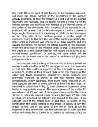 the cradle 18 to the right of said figures, as hereinbefore assumed,
will move the lateral margins of the aeroplanes in the manner
already described, so that the margins a d and e h will be inclined
downward and rearward, and the lateral margins b c and f g will be
inclined upward and rearward with respect to the normal planes of
the bodies of the aeroplanes. With the parts of the machine in this
position it will be seen that the lateral margins a d and e h present a
larger angle of incidence to the resisting air, while the lateral margins
on the other side of the machine present a smaller angle of
incidence. Owing to this fact, the side of the machine presenting the
larger angle of incidence will tend to lift or move upward, and this
upward movement will restore the lateral balance of the machine.
When the other side of the machine tends to drop, a movement of
the cradle 18 in the reverse direction will restore the machine to its
normal lateral equilibrium. Of course, the same effect will be
produced in the same way in the case of a machine employing only
a single aeroplane.
In connection with the body of the machine as thus operated we
employ a vertical rudder or tail 22, so supported as to turn around a
vertical axis. This rudder is supported at the rear ends on supports
or arms 23, pivoted at their forward ends to the rear margins of the
upper and lower aeroplanes, respectively. These supports are
preferably V-shaped, as shown, so that their forward ends are
comparatively widely separated, their pivots being indicated at 24.
Said supports are free to swing upward at their free rear ends, as
indicated in dotted lines in Fig. 3, their downward movement being
limited in any suitable manner. The vertical pivots of the rudder 22
are indicated at 25, and one of these pivots has mounted thereon a
sheave or pulley 26, around which passes a tiller-rope 27, the ends
of which are extended out laterally and secured to the rope 19 on
opposite sides of the central point of said rope. By reason of this
construction the lateral shifting of the cradle 18 serves to turn the
rudder to one side or the other of the line of flight. It will be
observed in this connection that the construction is such that the
rudder will always be so turned as to present its resisting surface on
 