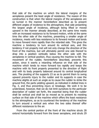 that side of the machine on which the lateral margins of the
aeroplanes present the least angle of resistance. The reason of this
construction is that when the lateral margins of the aeroplanes are
so turned in the manner hereinbefore described as to present
different angles of incidence to the atmosphere, that side presenting
the largest angle of incidence, although being lifted or moved
upward in the manner already described, at the same time meets
with an increased resistance to its forward motion, while at the same
time the other side of the machine, presenting a smaller angle of
incidence, meets with less resistance to its forward motion and tends
to move forward more rapidly than the retarded side. This gives the
machine a tendency to turn around its vertical axis, and this
tendency if not properly met will not only change the direction of the
front of the machine, but will ultimately permit one side thereof to
drop into a position vertically below the other side with the
aeroplanes in vertical position, thus causing the machine to fall. The
movement of the rudder, hereinbefore described, prevents this
action, since it exerts a retarding influence on that side of the
machine which tends to move forward too rapidly and keeps the
machine with its front properly presented to the direction of flight
and with its body properly balanced around its central longitudinal
axis. The pivoting of the supports 23 so as to permit them to swing
upward prevents injury to the rudder and its supports in case the
machine alights at such an angle as to cause the rudder to strike the
ground first, the parts yielding upward, as indicated in dotted lines in
Fig. 3, and thus preventing injury or breakage. We wish it to be
understood, however, that we do not limit ourselves to the particular
description of rudder set forth, the essential being that the rudder
shall be vertical and shall be so moved as to present its resisting
surface on that side of the machine which offers the least resistance
to the atmosphere, so as to counteract the tendency of the machine
to turn around a vertical axis when the two sides thereof offer
different resistances to the air.
From the central portion of the front of the machine struts 28
extend horizontally forward from the lower aeroplane, and struts 29
 