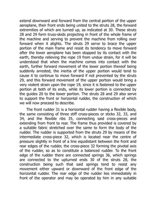 extend downward and forward from the central portion of the upper
aeroplane, their front ends being united to the struts 28, the forward
extremities of which are turned up, as indicated at 30. These struts
28 and 29 form truss-skids projecting in front of the whole frame of
the machine and serving to prevent the machine from rolling over
forward when it alights. The struts 29 serve to brace the upper
portion of the main frame and resist its tendency to move forward
after the lower aeroplane has been stopped by its contact with the
earth, thereby relieving the rope 19 from undue strain, for it will be
understood that when the machine comes into contact with the
earth, further forward movement of the lower portion thereof being
suddenly arrested, the inertia of the upper portion would tend to
cause it to continue to move forward if not prevented by the struts
29, and this forward movement of the upper portion would bring a
very violent strain upon the rope 19, since it is fastened to the upper
portion at both of its ends, while its lower portion is connected by
the guides 20 to the lower portion. The struts 28 and 29 also serve
to support the front or horizontal rudder, the construction of which
we will now proceed to describe.
The front rudder 31 is a horizontal rudder having a flexible body,
the same consisting of three stiff cross-pieces or sticks 32, 33, and
34, and the flexible ribs 35, connecting said cross-pieces and
extending from front to rear. The frame thus provided is covered by
a suitable fabric stretched over the same to form the body of the
rudder. The rudder is supported from the struts 29 by means of the
intermediate cross-piece 32, which is located near the centre of
pressure slightly in front of a line equidistant between the front and
rear edges of the rudder, the cross-piece 32 forming the pivotal axis
of the rudder, so as to constitute a balanced rudder. To the front
edge of the rudder there are connected springs 36, which springs
are connected to the upturned ends 30 of the struts 28, the
construction being such that said springs tend to resist any
movement either upward or downward of the front edge of the
horizontal rudder. The rear edge of the rudder lies immediately in
front of the operator and may be operated by him in any suitable
 