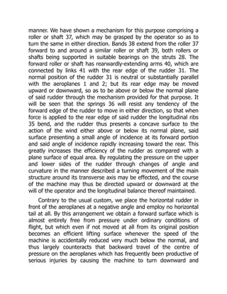 manner. We have shown a mechanism for this purpose comprising a
roller or shaft 37, which may be grasped by the operator so as to
turn the same in either direction. Bands 38 extend from the roller 37
forward to and around a similar roller or shaft 39, both rollers or
shafts being supported in suitable bearings on the struts 28. The
forward roller or shaft has rearwardly-extending arms 40, which are
connected by links 41 with the rear edge of the rudder 31. The
normal position of the rudder 31 is neutral or substantially parallel
with the aeroplanes 1 and 2; but its rear edge may be moved
upward or downward, so as to be above or below the normal plane
of said rudder through the mechanism provided for that purpose. It
will be seen that the springs 36 will resist any tendency of the
forward edge of the rudder to move in either direction, so that when
force is applied to the rear edge of said rudder the longitudinal ribs
35 bend, and the rudder thus presents a concave surface to the
action of the wind either above or below its normal plane, said
surface presenting a small angle of incidence at its forward portion
and said angle of incidence rapidly increasing toward the rear. This
greatly increases the efficiency of the rudder as compared with a
plane surface of equal area. By regulating the pressure on the upper
and lower sides of the rudder through changes of angle and
curvature in the manner described a turning movement of the main
structure around its transverse axis may be effected, and the course
of the machine may thus be directed upward or downward at the
will of the operator and the longitudinal balance thereof maintained.
Contrary to the usual custom, we place the horizontal rudder in
front of the aeroplanes at a negative angle and employ no horizontal
tail at all. By this arrangement we obtain a forward surface which is
almost entirely free from pressure under ordinary conditions of
flight, but which even if not moved at all from its original position
becomes an efficient lifting surface whenever the speed of the
machine is accidentally reduced very much below the normal, and
thus largely counteracts that backward travel of the centre of
pressure on the aeroplanes which has frequently been productive of
serious injuries by causing the machine to turn downward and
 