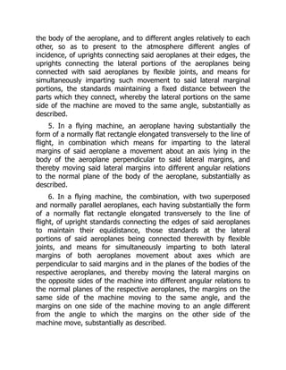 the body of the aeroplane, and to different angles relatively to each
other, so as to present to the atmosphere different angles of
incidence, of uprights connecting said aeroplanes at their edges, the
uprights connecting the lateral portions of the aeroplanes being
connected with said aeroplanes by flexible joints, and means for
simultaneously imparting such movement to said lateral marginal
portions, the standards maintaining a fixed distance between the
parts which they connect, whereby the lateral portions on the same
side of the machine are moved to the same angle, substantially as
described.
5. In a flying machine, an aeroplane having substantially the
form of a normally flat rectangle elongated transversely to the line of
flight, in combination which means for imparting to the lateral
margins of said aeroplane a movement about an axis lying in the
body of the aeroplane perpendicular to said lateral margins, and
thereby moving said lateral margins into different angular relations
to the normal plane of the body of the aeroplane, substantially as
described.
6. In a flying machine, the combination, with two superposed
and normally parallel aeroplanes, each having substantially the form
of a normally flat rectangle elongated transversely to the line of
flight, of upright standards connecting the edges of said aeroplanes
to maintain their equidistance, those standards at the lateral
portions of said aeroplanes being connected therewith by flexible
joints, and means for simultaneously imparting to both lateral
margins of both aeroplanes movement about axes which are
perpendicular to said margins and in the planes of the bodies of the
respective aeroplanes, and thereby moving the lateral margins on
the opposite sides of the machine into different angular relations to
the normal planes of the respective aeroplanes, the margins on the
same side of the machine moving to the same angle, and the
margins on one side of the machine moving to an angle different
from the angle to which the margins on the other side of the
machine move, substantially as described.
 