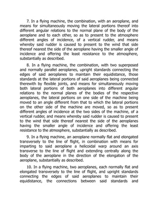 7. In a flying machine, the combination, with an aeroplane, and
means for simultaneously moving the lateral portions thereof into
different angular relations to the normal plane of the body of the
aeroplane and to each other, so as to present to the atmosphere
different angles of incidence, of a vertical rudder, and means
whereby said rudder is caused to present to the wind that side
thereof nearest the side of the aeroplane having the smaller angle of
incidence and offering the least resistance to the atmosphere,
substantially as described.
8. In a flying machine, the combination, with two superposed
and normally parallel aeroplanes, upright standards connecting the
edges of said aeroplanes to maintain their equidistance, those
standards at the lateral portions of said aeroplanes being connected
therewith by flexible joints, and means for simultaneously moving
both lateral portions of both aeroplanes into different angular
relations to the normal planes of the bodies of the respective
aeroplanes, the lateral portions on one side of the machine being
moved to an angle different from that to which the lateral portions
on the other side of the machine are moved, so as to present
different angles of incidence at the two sides of the machine, of a
vertical rudder, and means whereby said rudder is caused to present
to the wind that side thereof nearest the side of the aeroplanes
having the smaller angle of incidence and offering the least
resistance to the atmosphere, substantially as described.
9. In a flying machine, an aeroplane normally flat and elongated
transversely to the line of flight, in combination with means for
imparting to said aeroplane a helicoidal warp around an axis
transverse to the line of flight and extending centrally along the
body of the aeroplane in the direction of the elongation of the
aeroplane, substantially as described.
10. In a flying machine, two aeroplanes, each normally flat and
elongated transversely to the line of flight, and upright standards
connecting the edges of said aeroplanes to maintain their
equidistance, the connections between said standards and
 
