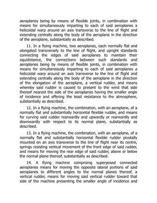 aeroplanes being by means of flexible joints, in combination with
means for simultaneously imparting to each of said aeroplanes a
helicoidal warp around an axis transverse to the line of flight and
extending centrally along the body of the aeroplane in the direction
of the aeroplane, substantially as described.
11. In a flying machine, two aeroplanes, each normally flat and
elongated transversely to the line of flight, and upright standards
connecting the edges of said aeroplanes to maintain their
equidistance, the connections between such standards and
aeroplanes being by means of flexible joints, in combination with
means for simultaneously imparting to each of said aeroplanes a
helicoidal warp around an axis transverse to the line of flight and
extending centrally along the body of the aeroplane in the direction
of the elongation of the aeroplane, a vertical rudder, and means
whereby said rudder is caused to present to the wind that side
thereof nearest the side of the aeroplanes having the smaller angle
of incidence and offering the least resistance to the atmosphere,
substantially as described.
12. In a flying machine, the combination, with an aeroplane, of a
normally flat and substantially horizontal flexible rudder, and means
for curving said rudder rearwardly and upwardly or rearwardly and
downwardly with respect to its normal plane, substantially as
described.
13. In a flying machine, the combination, with an aeroplane, of a
normally flat and substantially horizontal flexible rudder pivotally
mounted on an axis transverse to the line of flight near its centre,
springs resisting vertical movement of the front edge of said rudder,
and means for moving the rear edge of said rudder, above or below
the normal plane thereof, substantially as described.
14. A flying machine comprising superposed connected
aeroplanes means for moving the opposite lateral portions of said
aeroplanes to different angles to the normal planes thereof, a
vertical rudder, means for moving said vertical rudder toward that
side of the machine presenting the smaller angle of incidence and
 