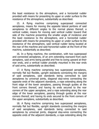 the least resistance to the atmosphere, and a horizontal rudder
provided with means for presenting its upper or under surface to the
resistance of the atmosphere, substantially as described.
15. A flying machine comprising superposed connected
aeroplanes, means for moving the opposite lateral portions of said
aeroplanes to different angles to the normal planes thereof, a
vertical rudder, means for moving said vertical rudder toward that
side of the machine presenting the smaller angle of incidence and
the least resistance to the atmosphere, and a horizontal rudder
provided with means for presenting its upper or under surface to the
resistance of the atmosphere, said vertical rudder being located at
the rear of the machine and said horizontal rudder at the front of the
machine, substantially as described.
16. In a flying machine, the combination, with two superposed
and connected aeroplanes, of an arm extending rearward from each
aeroplane, said arms being parallel and free to swing upward at their
rear ends, and a vertical rudder pivotally mounted in the rear ends
of said arms, substantially as described.
17. A flying machine comprising two superposed aeroplanes,
normally flat but flexible, upright standards connecting the margins
of said aeroplanes, said standards being connected to said
aeroplanes by universal joints, diagonal stay-wires connecting the
opposite ends of the adjacent standards, a rope extending along the
front edge of the lower aeroplane, passing through guides at the
front corners thereof, and having its ends secured to the rear
corners of the upper aeroplane, and a rope extending along the rear
edge of the lower aeroplane, passing through guides at the rear
corners thereof, and having its ends secured to the front corners of
the upper aeroplane, substantially as described.
18. A flying machine comprising two superposed aeroplanes,
normally flat but flexible, upright standards connecting the margins
of said aeroplanes, said standards being connected to said
aeroplanes by universal joints, diagonal stay-wires connecting the
opposite ends of the adjacent standards, a rope extending along the
 