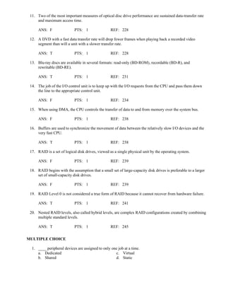 11. Two of the most important measures of optical disc drive performance are sustained data-transfer rate
and maximum access time.
ANS: F PTS: 1 REF: 228
12. A DVD with a fast data transfer rate will drop fewer frames when playing back a recorded video
segment than will a unit with a slower transfer rate.
ANS: T PTS: 1 REF: 228
13. Blu-ray discs are available in several formats: read-only (BD-ROM), recordable (BD-R), and
rewritable (BD-RE).
ANS: T PTS: 1 REF: 231
14. The job of the I/O control unit is to keep up with the I/O requests from the CPU and pass them down
the line to the appropriate control unit.
ANS: F PTS: 1 REF: 234
15. When using DMA, the CPU controls the transfer of data to and from memory over the system bus.
ANS: F PTS: 1 REF: 238
16. Buffers are used to synchronize the movement of data between the relatively slow I/O devices and the
very fast CPU.
ANS: T PTS: 1 REF: 238
17. RAID is a set of logical disk drives, viewed as a single physical unit by the operating system.
ANS: F PTS: 1 REF: 239
18. RAID begins with the assumption that a small set of large-capacity disk drives is preferable to a larger
set of small-capacity disk drives.
ANS: F PTS: 1 REF: 239
19. RAID Level 0 is not considered a true form of RAID because it cannot recover from hardware failure.
ANS: T PTS: 1 REF: 241
20. Nested RAID levels, also called hybrid levels, are complex RAID configurations created by combining
multiple standard levels.
ANS: T PTS: 1 REF: 245
MULTIPLE CHOICE
1. ____ peripheral devices are assigned to only one job at a time.
a. Dedicated c. Virtual
b. Shared d. Static
 
