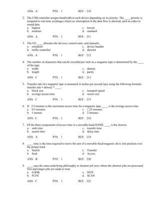 ANS: A PTS: 1 REF: 210
2. The USB controller assigns bandwidth to each device depending on its priority. The ____ priority is
assigned to real-time exchanges where no interruption in the data flow is allowed, such as video or
sound data.
a. highest c. lowest
b. medium d. standard
ANS: A PTS: 1 REF: 211
3. The I/O ____ allocates the devices, control units, and channels.
a. scheduler c. device handler
b. traffic controller d. director
ANS: A PTS: 1 REF: 212
4. The number of characters that can be recorded per inch on a magnetic tape is determined by the ____
of the tape.
a. width c. density
b. length d. parity
ANS: C PTS: 1 REF: 213
5. Transfer rate of a magnetic tape is measured in inches per second (ips) using the following formula:
transfer rate = density * ____.
a. block size c. transport speed
b. average access time d. sector size
ANS: C PTS: 1 REF: 215
6. If 2.5 minutes is the maximum access time for a magnetic tape, ____ is the average access time.
a. 0.5 minutes c. 1.25 minutes
b. 1 minute d. 2 minutes
ANS: C PTS: 1 REF: 216
7. Of the three components of access time in a movable-head DASD, ____ is the slowest.
a. seek time c. transfer time
b. search time d. delay time
ANS: A PTS: 1 REF: 218
8. ____ time is the time required to move the arm of a movable-head magnetic drive into position over
the proper track.
a. Search c. Transfer
b. Seek d. Access
ANS: B PTS: 1 REF: 220
9. ____ uses the same underlying philosophy as shortest job next, where the shortest jobs are processed
first and longer jobs are made to wait.
a. LOOK c. SSTF
b. FCFS d. SCAN
ANS: C PTS: 1 REF: 222
 