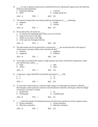 10. ____ is a way to optimize search times on hard disk drives by ordering the requests once the read/write
heads have been positioned.
a. Rotational ordering c. C-SCAN
b. SSTF d. LOOK and SCAN
ANS: A PTS: 1 REF: 225
11. The advent of optical discs was made possible by developments in ____ technology.
a. magnetic c. storage
b. laser d. silicone
ANS: B PTS: 1 REF: 227
12. On an optical disc, all sectors are ____.
a. of varying sizes depending upon where you are on the disc
b. larger as you move to the edge
c. smaller as you move to the edge
d. of the same size throughout the disc
ANS: D PTS: 1 REF: 228
13. The data-transfer rate for an optical disc is measured in ____ per second and refers to the speed at
which massive amounts of data can be read from the disc.
a. kilobytes c. gigabytes
b. megabytes d. terabytes
ANS: B PTS: 1 REF: 228
14. To put data on an optical disc requires a high-intensity laser beam, which burns indentations, called
pits, and flat areas, called ____.
a. lands c. hills
b. valleys d. lakes
ANS: A PTS: 1 REF: 229
15. A dual-layer, single-sided DVD can hold the equivalent of ____ CDs.
a. 3 c. 13
b. 8 d. 19
ANS: C PTS: 1 REF: 230
16. To write data to flash memory, a relatively high voltage is sent through one transistor, called the ____,
then through a metal oxide layer and into a second transistor called the control gate, where the charge
is stored in a cell until it’s erased.
a. parallel port c. pit
b. floating gate d. crystalline port
ANS: B PTS: 1 REF: 231
17. ____ control the transfer of information between the disk drives and the rest of the computer system.
a. System controllers c. System interfaces
b. Disk drive controllers d. Disk drive interfaces
ANS: D PTS: 1 REF: 235
 