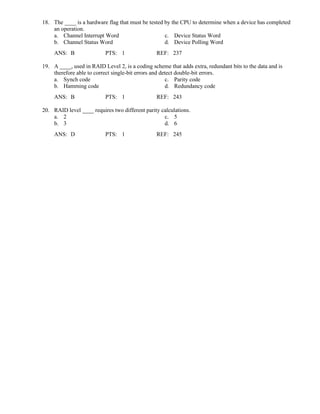 18. The ____ is a hardware flag that must be tested by the CPU to determine when a device has completed
an operation.
a. Channel Interrupt Word c. Device Status Word
b. Channel Status Word d. Device Polling Word
ANS: B PTS: 1 REF: 237
19. A ____, used in RAID Level 2, is a coding scheme that adds extra, redundant bits to the data and is
therefore able to correct single-bit errors and detect double-bit errors.
a. Synch code c. Parity code
b. Hamming code d. Redundancy code
ANS: B PTS: 1 REF: 243
20. RAID level ____ requires two different parity calculations.
a. 2 c. 5
b. 3 d. 6
ANS: D PTS: 1 REF: 245
 