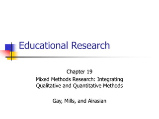 Educational Research
Chapter 19
Mixed Methods Research: Integrating
Qualitative and Quantitative Methods
Gay, Mills, and Airasian
 