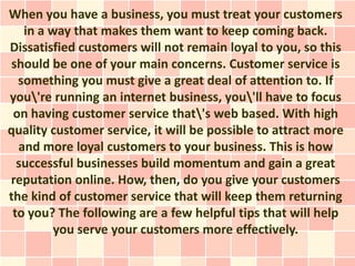 When you have a business, you must treat your customers
   in a way that makes them want to keep coming back.
Dissatisfied customers will not remain loyal to you, so this
should be one of your main concerns. Customer service is
  something you must give a great deal of attention to. If
you're running an internet business, you'll have to focus
 on having customer service that's web based. With high
quality customer service, it will be possible to attract more
  and more loyal customers to your business. This is how
  successful businesses build momentum and gain a great
reputation online. How, then, do you give your customers
the kind of customer service that will keep them returning
 to you? The following are a few helpful tips that will help
         you serve your customers more effectively.
 