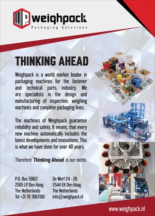 THINKING AHEAD
www.weighpack.nl
Weighpack is a world market leader in
packaging machines for the fastener
and technical parts industry. We
are specialists in the design and
manufacturing of inspection, weighing
machines and complete packaging lines.
The machines of Weighpack guarantee
reliability and safety. It means, that every
new machine automatically includes the
latest developments and innovations. This
is what we have done for over 40 years.
Therefore ‘Thinking Ahead’ is our motto.
P.O. Box 50617
2505 LP Den Haag
The Netherlands
Tel +31 70 3067100
De Werf 24 - 26
2544 EK Den Haag
The Netherlands
info@weighpack.nl
 