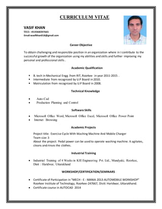 CURRICULUM VITAE
VASIF KHAN
Mob: +919368397665
Email:wasifkhan018@gmail.com
Career Objective
To obtain challenging and responsible position in an organization where in I contribute to the
successful growth of the organization using my abilities and skills and further improving my
personal and professional skills .
Academic Qualification
 B. tech in Mechanical Engg .from RIT, Roorkee in year 2011-2015 .
 Intermediate from recognized by U.P Board in 2010.
 Matriculation from recognized by U.P Board in 2008.
Technical Knowledge
 Auto-Cad
 Production Planning and Control
Software Skills
 Microsoft Office Word, Microsoft Office Excel, Microsoft Office Power Point
 Internet Browsing
Academic Projects
Project title: Exercise Cycle With Washing Machine And Mobile Charger
Team size: 3
About the project: Pedal power can be used to operate washing machine. It agitates,
cleans and rinses the clothes.
Industrial Training
 Industrial Training of 4 Weeks in KIE Engineering Pvt. Ltd., Mundyaki, Roorkee,
Distt : Haridwar, Uttarakhand
WORKSHOP/CERTIFICATION/SEMINARS
 Certificate of Participation in “MECH - E - MANIA 2013 AUTOMOBILE WORKSHOP”
Roorkee Institute of Technology, Roorkee-247667, Distt: Haridwar, Uttarakhand.
 Certificate course in AUTOCAD 2014
 
