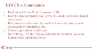 LINUX – Commands
• Dual booted Linux Mint Cinnamon 17.03
• Learnt Linux commands like : pwd, cal, cd, dir, dircolors, du and
many more.
• Read some chapters from the book on Linux Architecure and
Commands by Sumitabha Das.
• Shown applications in telecoms
• Networking – All the routing and address resolution issues are
implemented within the kernel.
 