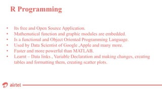 R Programming
• Its free and Open Source Application.
• Mathematical function and graphic modules are embedded.
• Is a functional and Object Oriented Programming Language.
• Used by Data Scientist of Google ,Apple and many more.
• Faster and more powerful than MATLAB.
• Learnt – Data links , Variable Declaration and making changes, creating
tables and formatting them, creating scatter plots.
 