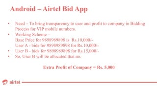 Android – Airtel Bid App
• Need – To bring transparency to user and profit to company in Bidding
Process for VIP mobile numbers.
• Working Scheme –
Base Price for 9898989898 is Rs.10,000/-
User A - bids for 9898989898 for Rs.10,000/-
• User B - bids for 9898989898 for Rs.15,000/-
• So, User B will be allocated that no.
Extra Profit of Company = Rs. 5,000
 