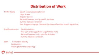 Distribution of Work
Thrifty Kapila - Splash Screen/Loading Screen
Login Screen
Register Screen
Backend Services for my specific services
Dummy Database Creation
Your Suggestions page (Backend Services other than search algorithm)
Shubham Kumar - Top Bids Activity
Your Cart and Suggestions (Algorithmic Part)
Backend Services for its specific Activities
Dummy Database Creation.
Both - Contact Us activity
FAQ Activity
Interrupts for the whole App
 