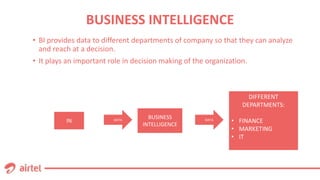 BUSINESS INTELLIGENCE
• BI provides data to different departments of company so that they can analyze
and reach at a decision.
• It plays an important role in decision making of the organization.
DATA
BUSINESS
INTELLIGENCE
DIFFERENT
DEPARTMENTS:
• FINANCE
• MARKETING
• IT
IN DATA
 