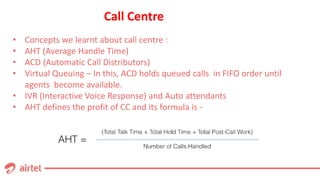 Call Centre
• Concepts we learnt about call centre :
• AHT (Average Handle Time)
• ACD (Automatic Call Distributors)
• Virtual Queuing – In this, ACD holds queued calls in FIFO order until
agents become available.
• IVR (Interactive Voice Response) and Auto attendants
• AHT defines the profit of CC and its formula is -
 