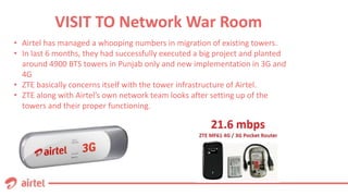 VISIT TO Network War Room
• Airtel has managed a whooping numbers in migration of existing towers.
• In last 6 months, they had successfully executed a big project and planted
around 4900 BTS towers in Punjab only and new implementation in 3G and
4G
• ZTE basically concerns itself with the tower infrastructure of Airtel.
• ZTE along with Airtel’s own network team looks after setting up of the
towers and their proper functioning.
 