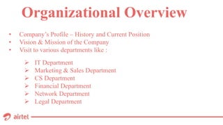 • Company’s Profile – History and Current Position
• Vision & Mission of the Company
• Visit to various departments like :
Organizational Overview
 IT Department
 Marketing & Sales Department
 CS Department
 Financial Department
 Network Department
 Legal Department
 