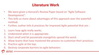 Literature Work
1. Learn how agile really works.
2. Understand when it is appropriate.
3. Start small and let passionate evangelists spread the word.
4. Allow teams that have mastered the process to customize their practices.
5. Practice agile at the top.
6. Destroy corporate barriers to agile behaviors
• We were given a Harvard’s Review Paper based on “Agile Software
Development”.
• This tells us more about advantages of this approach over the waterfall
method.
• Further, author tells 6 practices for improved Agile potential that are :
 
