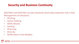 Security and Business Continuity
ISO27001 and ISO22301 are two standards which play important role in Risk
Management of enterprise.
• Phishing
• Online Stalking
• DDOS Attacks
• Hacking
• Pharming
• Drive By
• MITM (Man in the Middle)
 