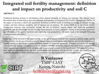 TSBF
Fertility
Soil
Biology
B Vanlauwe
TSBF-CIAT
Kenya, Nairobi
b.vanlauwe@cgiar.org
Integrated soil fertility management: definition
and impact on productivity and soil C
ABSTRACT
Traditional farming systems in sub-Saharan Africa depend primarily on mining soil nutrients. The African Green
Revolution aims at intensifying agriculture through dissemination of Integrated Soil Fertility Management (ISFM). In
this paper we develop a robust and operational definition of ISFM, based on detailed knowledge of African farming
systems and their inherent variability and of optimal use of nutrients. We define ISFM as ‘A set of soil fertility
management practices that necessarily include the use of fertilizer, organic inputs, and improved germplasm
combined with the knowledge on how to adapt these practices to local conditions, aiming at maximizing agronomic
use efficiency of the applied nutrients and improving crop productivity. All inputs need to be managed following
sound agronomic principles.’
Issues that will be covered in this paper include: (i) the use of mineral fertilizer and expected responses under varying
soil conditions, (ii) the use of locally available organic inputs in combination with fertilizer, and (iii) the integration of
legume species in rice-based systems, including aspects of improved agronomy. Examples are given for specific
African farming systems with high potential for adoption of ISFM, including sorghum and millet based systems in the
Sahel, legume-maize systems in the savanna, and cassava-based systems in the humid forest. For each above theme,
both issues of crop productivity and soil carbon stocks and dynamics will be covered. Finally, the conditions that
enable the adoption of ISFM, including access to markets and appropriate policy, are also discussed.
 