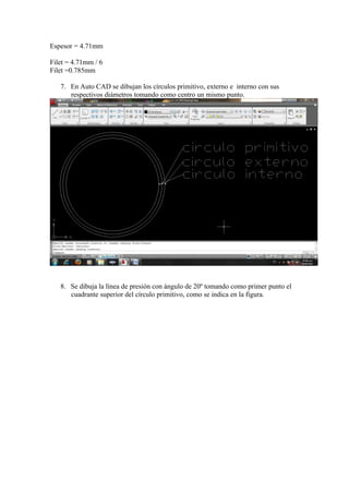 Espesor = 4.71mm
Filet = 4.71mm / 6
Filet =0.785mm
7. En Auto CAD se dibujan los círculos primitivo, externo e interno con sus
respectivos diámetros tomando como centro un mismo punto.

8. Se dibuja la línea de presión con ángulo de 20º tomando como primer punto el
cuadrante superior del círculo primitivo, como se indica en la figura.

 