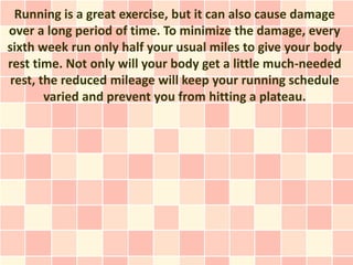Running is a great exercise, but it can also cause damage
over a long period of time. To minimize the damage, every
sixth week run only half your usual miles to give your body
rest time. Not only will your body get a little much-needed
 rest, the reduced mileage will keep your running schedule
        varied and prevent you from hitting a plateau.
 