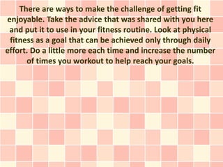 There are ways to make the challenge of getting fit
enjoyable. Take the advice that was shared with you here
 and put it to use in your fitness routine. Look at physical
 fitness as a goal that can be achieved only through daily
effort. Do a little more each time and increase the number
      of times you workout to help reach your goals.
 