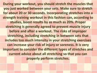 During your workout, you should stretch the muscles that
 you just worked between your sets. Make sure to stretch
for about 20 or 30 seconds. Incorporating stretches into a
strength training workout in this fashion can, according to
      studies, boost results by as much as 20%. Proper
   stretching is generally agreed to prevent muscle injury
      before and after a workout. The risks of improper
    stretching, including stretching in between sets that
  includes too much intensity in your stretching exercises
    can increase your risk of injury or soreness. It is very
important to consider the different types of stretches and
     current advice about all stretching so that you can
                  properly perform stretches.
 
