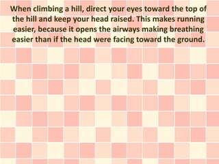 When climbing a hill, direct your eyes toward the top of
the hill and keep your head raised. This makes running
easier, because it opens the airways making breathing
easier than if the head were facing toward the ground.
 