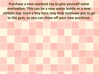 Purchase a new workout toy to give yourself some
   motivation. This can be a new water bottle or a new
athletic top. Even a tiny item may help motivate you to go
   to the gym, so you can show off your new purchase.
 