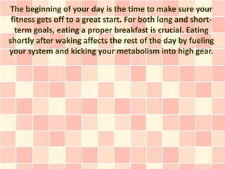 The beginning of your day is the time to make sure your
 fitness gets off to a great start. For both long and short-
  term goals, eating a proper breakfast is crucial. Eating
shortly after waking affects the rest of the day by fueling
your system and kicking your metabolism into high gear.
 