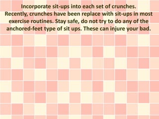 Incorporate sit-ups into each set of crunches.
Recently, crunches have been replace with sit-ups in most
 exercise routines. Stay safe, do not try to do any of the
anchored-feet type of sit ups. These can injure your bad.
 