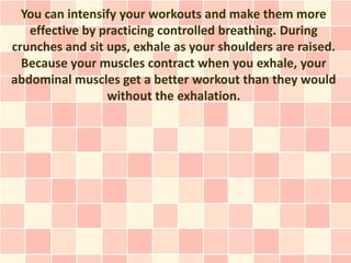 You can intensify your workouts and make them more
   effective by practicing controlled breathing. During
crunches and sit ups, exhale as your shoulders are raised.
  Because your muscles contract when you exhale, your
abdominal muscles get a better workout than they would
                 without the exhalation.
 