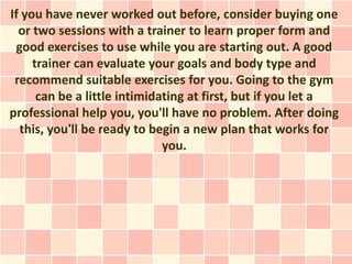 If you have never worked out before, consider buying one
  or two sessions with a trainer to learn proper form and
 good exercises to use while you are starting out. A good
     trainer can evaluate your goals and body type and
 recommend suitable exercises for you. Going to the gym
      can be a little intimidating at first, but if you let a
professional help you, you'll have no problem. After doing
  this, you'll be ready to begin a new plan that works for
                              you.
 