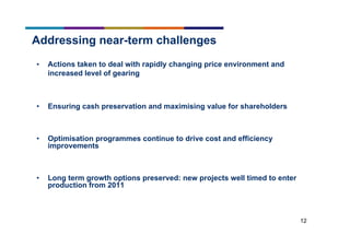 12
Addressing near-term challenges
• Actions taken to deal with rapidly changing price environment and
increased level of gearing
• Ensuring cash preservation and maximising value for shareholders
• Optimisation programmes continue to drive cost and efficiency
improvements
• Long term growth options preserved: new projects well timed to enter
production from 2011
 