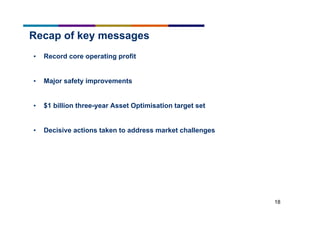 18
Recap of key messages
• Record core operating profit
• Major safety improvements
• $1 billion three-year Asset Optimisation target set
• Decisive actions taken to address market challenges
 