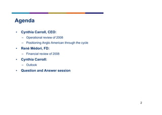 2
Agenda
• Cynthia Carroll, CEO:
– Operational review of 2008
– Positioning Anglo American through the cycle
• René Médori, FD:
– Financial review of 2008
• Cynthia Carroll:
– Outlook
• Question and Answer session
 