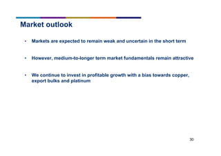 30
Market outlook
• Markets are expected to remain weak and uncertain in the short term
• However, medium-to-longer term market fundamentals remain attractive
• We continue to invest in profitable growth with a bias towards copper,
export bulks and platinum
 