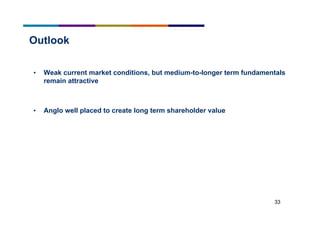 33
Outlook
• Weak current market conditions, but medium-to-longer term fundamentals
remain attractive
• Anglo well placed to create long term shareholder value
 