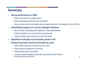 4
Summary
• Strong performance in 2008
– Major improvement in safety record
– Record operating profit from core operations
– Secured new order mining rights across Anglo American’s businesses in South Africa
• Substantial progress on our key strategic initiatives
– New $1 billion operating profit target from Asset Optimisation
– Continued delivery on cost reduction programmes
– Further portfolio restructuring and enhancements
• Significant reduction of commodity prices in H2
• Positioning Anglo American through the cycle
– 2009 capital expenditure reduced by over 50%
– Cost reduction programme underway
– Dividend payments suspended
– Long term growth options preserved, new projects well timed to
enter production from 2011
 