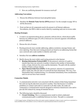 Understanding Operating Systems, Eighth Edition 9-6
© 2018 Cengage Learning. All Rights Reserved. May not be copied, scanned, or duplicated, in whole or in part, except for use as permitted in a
license distributed with a certain product or service or otherwise on a password-protected website for classroom use.
▪ How are conflicting demands for resources resolved?
Addressing Conventions
1. Discuss the difference between local and global names.
2. Introduce the Domain Name Service (DNS) protocol. Use the example on page 305 to
aid the discussion.
3. Point out that not all components need to be present in all Internet addresses.
Nevertheless, the DNS is able to resolve them by examining each one in reverse order.
Routing Strategies
1. A router is an internetworking device, primarily software driven, which directs traffic
between two different types of LANs or between two network segments with different
protocol addresses.
2. Discuss the role of routers.
3. Routing protocols must consider addressing, address resolution, message format, and
error reporting. Note that most routing protocols are based on an addressing format that
uses a network and a node number to identify each node.
4. Introduce the term address resolution.
5. Briefly discuss the most widely used routing protocols in the Internet:
▪ Routing Information Protocol (RIP): In this protocol, selection of a path to
transfer data from one network to another is based on the number of intermediate
nodes, or hops, between the source and the destination. The path with the smallest
number of hops is always chosen.
▪ Open Shortest Path First (OSPF): In this protocol, selection of a transmission
path is made only after the state of a network has been determined. This way, if an
intermediate hop is malfunctioning, it is eliminated immediately from consideration
until its services have been restored.
Connection Models
1. A communication network is not concerned with the content of data being transmitted
but with moving the data from one point to another. Note that because it would be
prohibitive to connect each node in a network to all other nodes, the nodes are
connected to a communication network designed to minimize transmission costs and to
provide full connectivity among all attached devices.
2. The following topics should be discussed:
▪ Circuit Switching: This is a communication model in which a dedicated
communication path is established between two hosts. The path is a connected
 